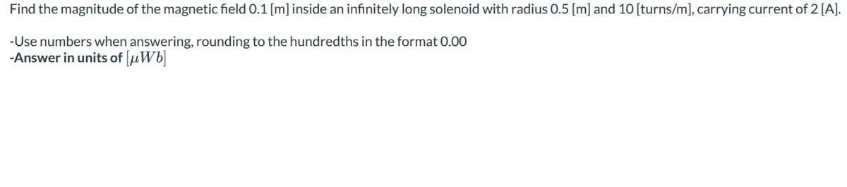 Find the magnitude of the magnetic field 0.1 [m] inside an infinitely long solenoid with radius 0.5 [m] and 10 [turns/m], carrying current of 2 [A].
-Use numbers when answering, rounding to the hundredths in the format 0.00
-Answer in units of [μWb]