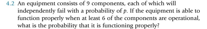 4.2 An equipment consists of 9 components, each of which will
independently fail with a probability of p. If the equipment is able to
function properly when at least 6 of the components are operational,
what is the probability that it is functioning properly?