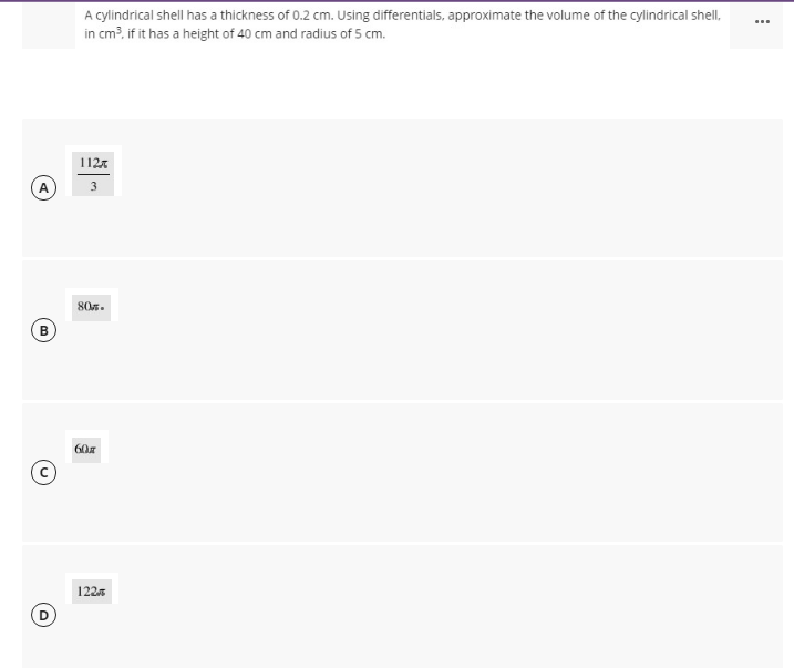 A cylindrical shell has a thickness of 0.2 cm. Using differentials, approximate the volume of the cylindrical shell,
...
in cm?, if it has a height of 40 cm and radius of 5 cm.
112x
A
80s.
B
60z
1225
