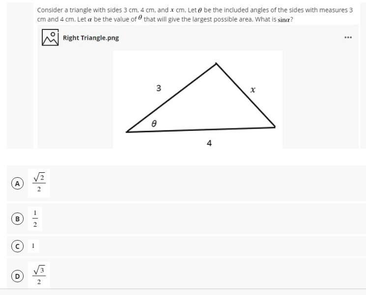 Consider a triangle with sides 3 cm, 4 cm, and x cm. Let e be the included angles of the sides with measures 3
cm and 4 cm. Let a be the value of that will give the largest possible area. What is sina?
Right Triangle.png
4
A
B
3
3.
