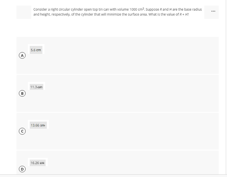 Consider a right circular cylinder open top tin can with volume 1000 cm?. suppose R and H are the base radius
and height, respectively, of the cylinder that will minimize the surface area. What is the value of R+ H?
5.6 em
A
11.3 Gm
B)
13.66 cm
16.26 EFA
