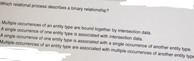 Which relational process describes a binary relationship?
Multiple occurrences of an entity type are bound together by intersection data.
A single occurrence of one entity type is associated with intersection data.
A single occurrence of one entity type is associated with a single occurrence of another entity type.
Multiple occurrences of an entity type are associated with multiple occurrences of another entity type
