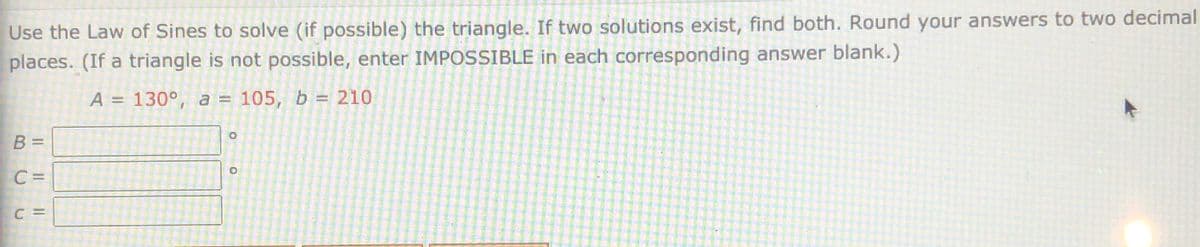 Use the Law of Sines to solve (if possible) the triangle. If two solutions exist, find both. Round your answers to two decimal
places. (If a triangle is not possible, enter IMPOSSIBLE in each corresponding answer blank.)
A = 130°, a = 105, b = 210
B =
C =
C =
