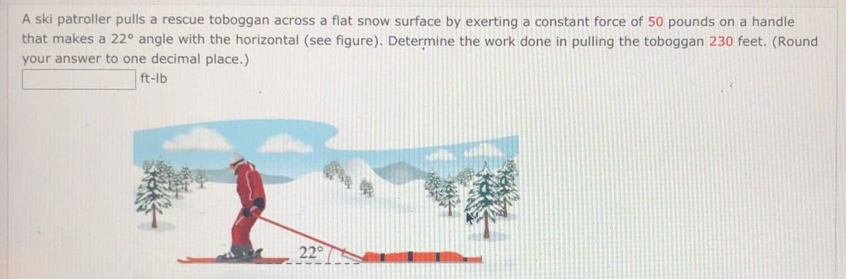 ### Problem Statement:

**Topic:** Work and Energy in Physics

A ski patroller pulls a rescue toboggan across a flat snow surface by exerting a constant force of 50 pounds on a handle that makes a 22° angle with the horizontal (see figure). Determine the work done in pulling the toboggan 230 feet. (Round your answer to one decimal place.)

**Work done = __________ ft-lb**

### Explanation of the Diagram:

The figure shows a ski patroller pulling a rescue toboggan. The ski patroller is depicted on skis, pulling the toboggan using a handle. The handle forms an angle of 22° with the horizontal ground. Various trees, mountains, and clouds compose the background scenery, indicating a mountainous terrain covered with snow.

### Calculations:

To determine the work done, we use the formula:

\[ \text{Work} = \text{Force} \times \text{Distance} \times \cos(\theta) \]

where:
- **Force (F)** = 50 pounds
- **Distance (d)** = 230 feet
- **Angle (θ)** = 22°

First, convert the angle to radians if necessary. However, since typical calculators and computational tools can directly use degrees for cosine functions, we proceed with degrees:

\[ \theta = 22^\circ \]

Calculate the cosine of the angle:

\[ \cos(22^\circ) \]

Then, multiply the force, distance, and the cosine of the angle:

\[ \text{Work} = 50 \times 230 \times \cos(22^\circ) \]

Using a calculator to find \(\cos(22^\circ)\):

\[ \cos(22^\circ) \approx 0.927 \]

Substitute the values back in:

\[ \text{Work} = 50 \times 230 \times 0.927 \approx 10651.5 \, \text{ft-lb} \]

### Answer:

The work done in pulling the toboggan is approximately **10,651.5 ft-lb**.