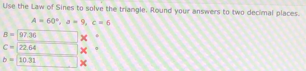 Use the Law of Sines to solve the triangle. Round your answers to two decimal places.
A = 60°, a = 9, c = 6
B = 97.36
C = 22.64
b = 10.31
X x X
