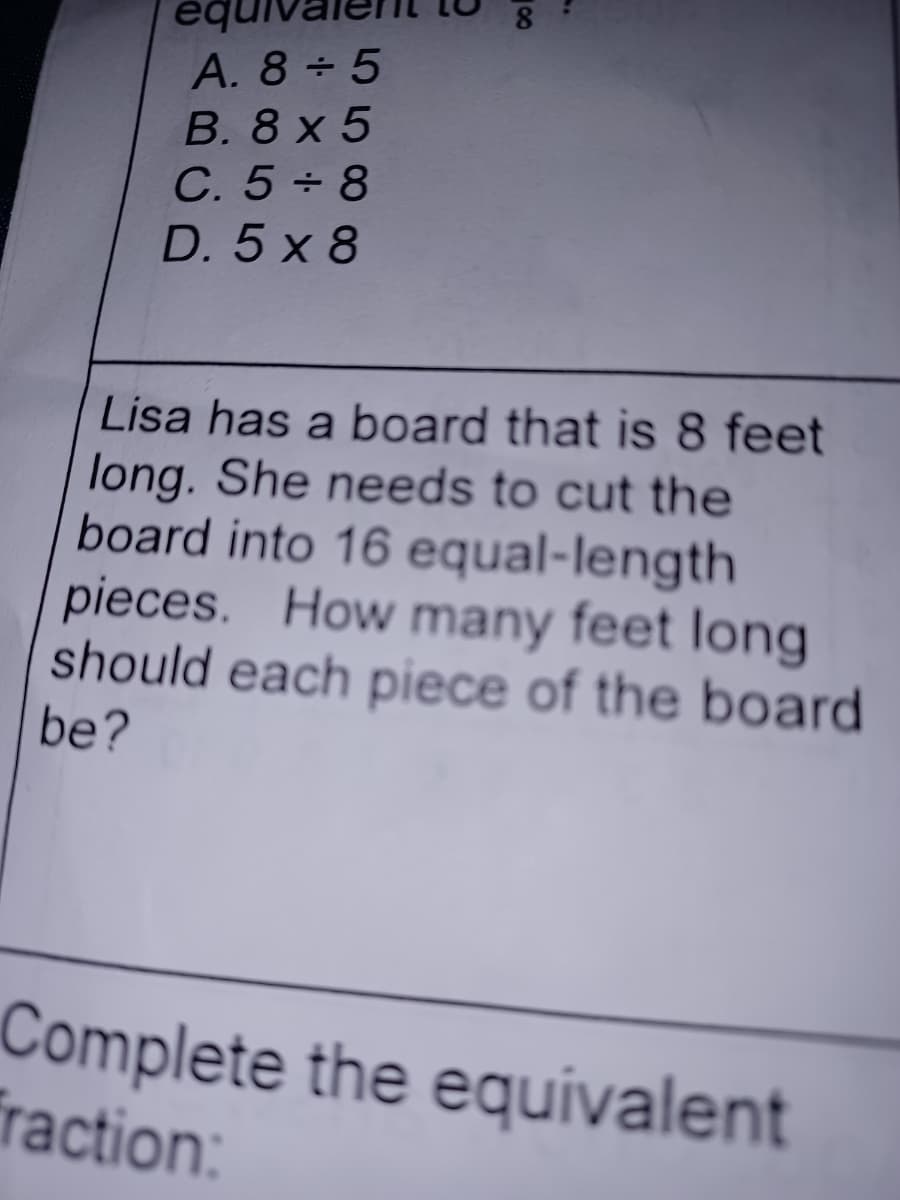 eq
A. 8+5
B. 8x5
C. 5+8
D. 5x8
Lisa has a board that is 8 feet
long. She needs to cut the
board into 16 equal-length
pieces. How many feet long
should each piece of the board
be?
Complete the equivalent
fraction:
∞