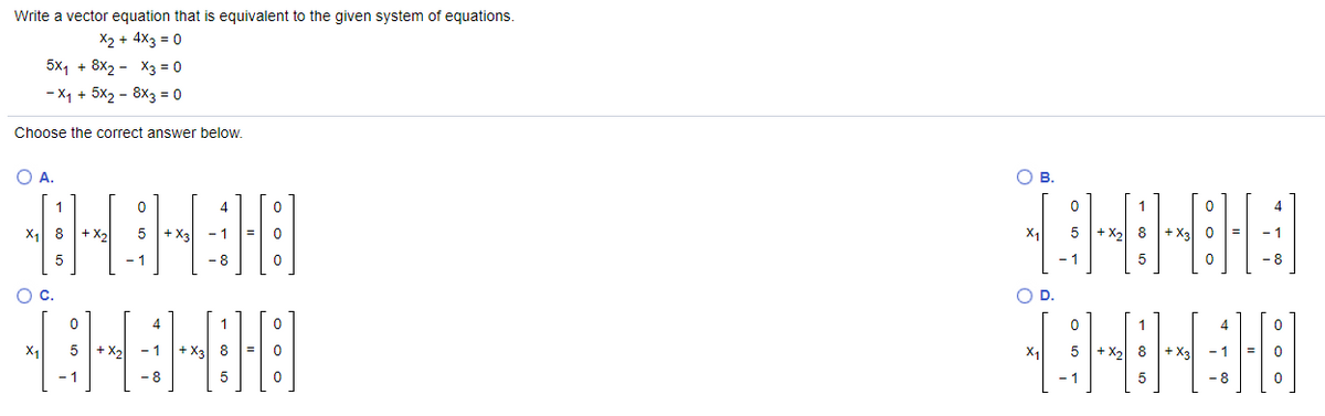 Write a vector equation that is equivalent to the given system of equations.
X2 + 4X3 = 0
5x1 + 8x2 - X3 = 0
- X1 + 5x2 - 8X3 = 0
Choose the correct answer below.
O A.
Ов.
1
4
1
X1
8
+ X,
+ X3
-1
5
+ X,
8
+ X2
5.
- 1
- 8
- 8
Oc.
OD.
4
1
X1
+ X2
- 1
+ X3 8
X1
+ X 8
+ X3
-1
- 1
-8
-8
