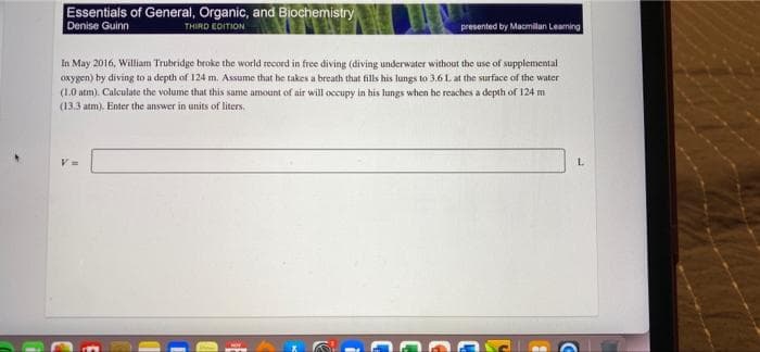 Essentials of General, Organic, and Biochemistry
Denise Guinn
THIRD EDITION
presented by Macmilan Leaning
In May 2016, William Trubridge broke the world record in free diving (diving underwater without the use of supplemental
oxygen) by diving to a depth of 124 m. Assume that he takes a breath that fills his lungs to 3.6 L at the surface of the water
(1.0 atm). Calculate the volume that this same amount of air will occupy in his lungs when he reaches a depth of 124 m
(13.3 atm). Enter the answer in units of liters.
L.
