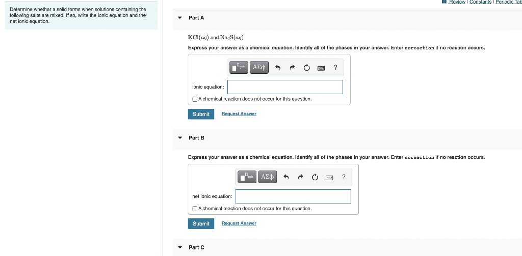 I Review I Constants I Periodic Tah
Determine whether a solid forms when solutions containing the
following salts are mixed. If so, write the ionic equation and the
net ionic equation.
Part A
KCI(ag) and NayS(aq)
Express your answer as a chemical equation. Identify all of the phases in your answer. Enter noreaction if no reaction occurs.
= AEd
ionic equation:
OA chemical reaction does not occur for this question.
Submit
Request Answer
Part B
Express your answer as a chemical equation. Identify all of the phases in your answer. Enter noreaction if no reaction occurs.
ΑΣφ
?
net ionic equation:
OA chemical reaction does not occur for this question.
Submit
Request Answer
• Part C
