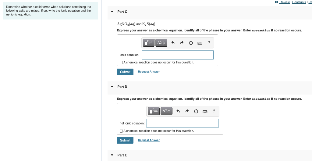 I Review I Constants I Pe
Determine whether a solid forms when solutions containing the
following salts are mixed. If so, write the ionic equation and the
net ionic equation.
Part C
AgNO, (ag) and K2S(ag)
Express your answer as a chemical equation. Identify all of the phases in your answer. Enter noreaction if no reaction occurs.
ΑΣφ
ionic equation:
DA chemical reaction does not occur for this question.
Submit
Request Answer
Part D
Express your answer as a chemical equation. Identify all of the phases in your answer. Enter noreaction if no reaction occurs.
ΑΣφ
net ionic equation:
DA chemical reaction does not occur for this question.
Submit
Request Answer
Part E
