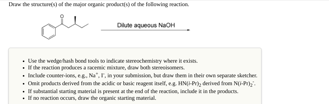 Draw the structure(s) of the major organic product(s) of the following reaction.
ole
Dilute aqueous NaOH
• Use the wedge/hash bond tools to indicate stereochemistry where it exists.
• If the reaction produces a racemic mixture, draw both stereoisomers.
• Include counter-ions, e.g., Na", I", in your submission, but draw them in their own separate sketcher.
• Omit products derived from the acidic or basic reagent itself, e.g. HN(i-Pr), derived from N(i-Pr),".
If substantial starting material is present at the end of the reaction, include it in the products.
• If no reaction occurs, draw the organic starting material.
