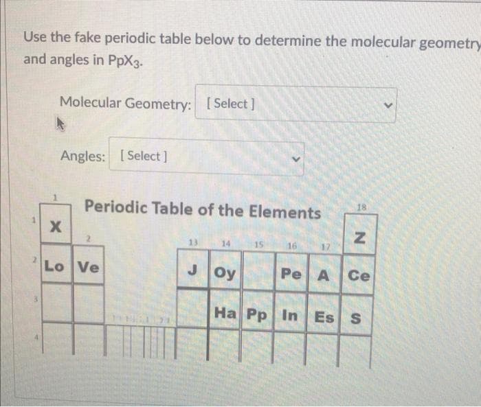 Use the fake periodic table below to determine the molecular geometry
and angles in PpX3.
Molecular Geometry: [Select]
[ Select
Angles: [Select]
Periodic Table of the Elements
18
13
14
15
16
17
Lo Ve
Joy
Pe A Ce
Ha Pp In
Es S
