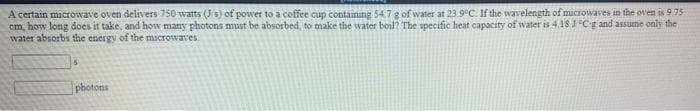 A certain microwave oven delivers 750 watts (J/s) of power to a coffee cup containing 54.7 g of water at 23.9°C. If the wavelength of microwaves in the oven is 9.75
cm, how long does it take, and how many photons must be absorbed, to make the water boil? The specific heat capacity of wvater is 418 CE and assume only the
water absorbs the energy of the microwaves.
15
photons
