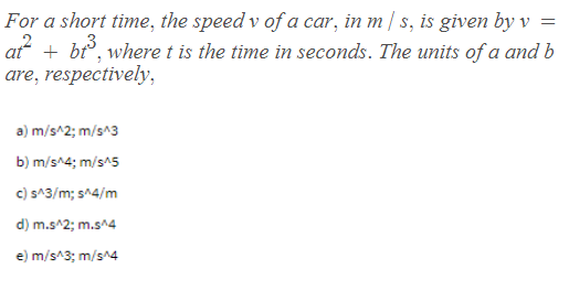 For a short time, the speed v of a car, in m / s, is given by v
at + bt, where t is the time in seconds. The units of a and b
are, respectively,
3
a) m/s^2; m/s^3
b) m/s^4; m/s^5
c) s^3/m; s^4/m
d) m.s^2; m.s^4
e) m/s^3; m/s^4
