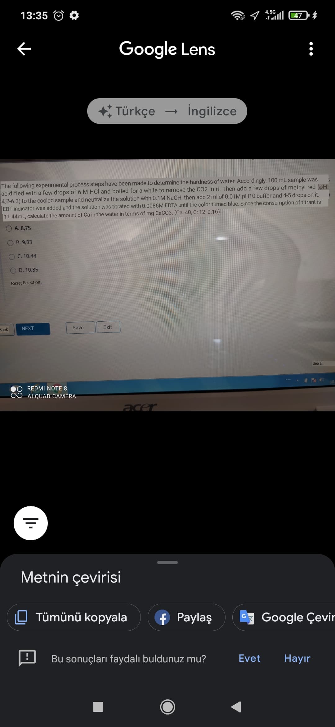 4.5G
13:35
l 47
Google Lens
Türkçe
İngilizce
The following experimental process steps have been made to determine the hardness of water. Accordingly, 100 mL sample was
acidified with a few drops of 6 M HCl and boiled for a while to remove the CO2 in it. Then add a few drops of methyl red 6pH:
4.2-6.3) to the cooled sample and neutralize the solution with 0.1M NaOH, then add 2 ml of 0.01M pH10 buffer and 4-5 drops on it.
EBT indicator was added and the solution was titrated with 0.0086M EDTA until the color turned blue. Since the consumption of titrant is
11.44mL, calculate the amount of Ca in the water in terms of mg CaCO3. (Ca: 40, C: 12, 0:16)
O A. 8,75
B. 9,83
O C. 10,44
O D. 10,35
Reset Selection
Зack
NEXT
Save
Exit
See all
18
REDMI NOTE 8
AI QUAD CAMERA
acer
Metnin çevirisi
0 Tümünü kopyala
f Paylaş
Google Çevir
Bu sonuçları faydalı buldunuz mu?
Evet
Наyir
