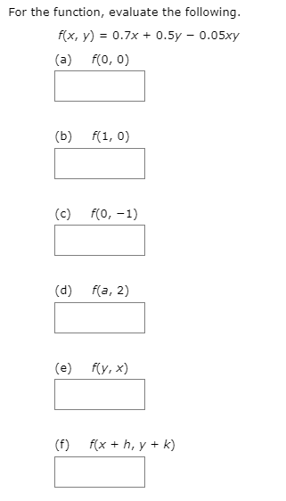 For the function, evaluate the following.
f(x, y) = 0.7x + 0.5y – 0.05xy
(a) f(0, 0)
(b) f(1, 0)
(c)
f(0, -1)
(d)
f(a, 2)
(e) f(y, x)
(f)
f(x + h, y + k)
