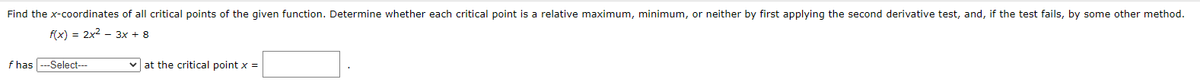 Find the \( x \)-coordinates of all critical points of the given function. Determine whether each critical point is a relative maximum, minimum, or neither by first applying the second derivative test, and, if the test fails, by some other method.

\[ f(x) = 2x^2 - 3x + 8 \]

\( f \) has 
\[ \text{---Select---} \]
at the critical point \( x = \)
\[ \text{[       ]} \]