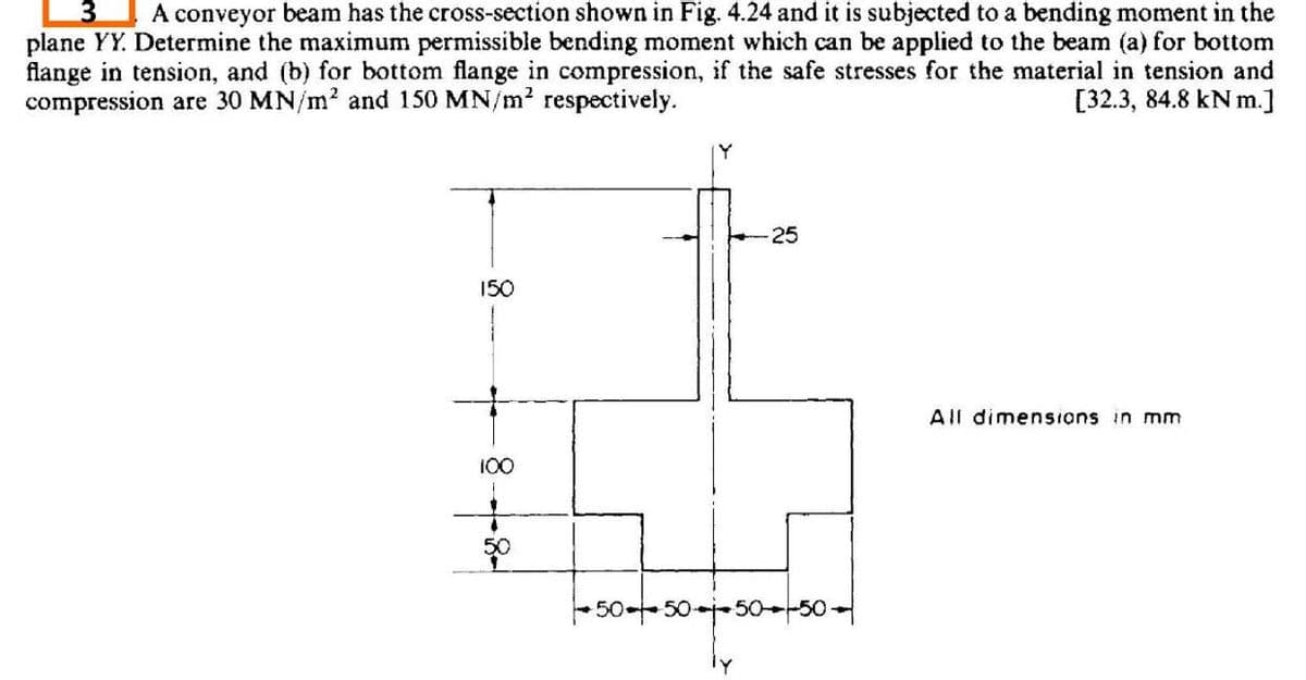 A conveyor beam has the cross-section shown in Fig. 4.24 and it is subjected to a bending moment in the
3.
plane YY. Determine the maximum permissible bending moment which can be applied to the beam (a) for bottom
flange in tension, and (b) for bottom flange in compression, if the safe stresses for the material in tension and
compression are 30 MN/m? and 150 MN/m? respectively.
[32.3, 84.8 kN m.]
25
150
All dimensions in mnm
100
50
50-50--50--50
