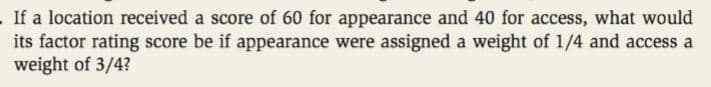 .If a location received a score of 60 for appearance and 40 for access, what would
its factor rating score be if appearance were assigned a weight of 1/4 and access a
weight of 3/4?
