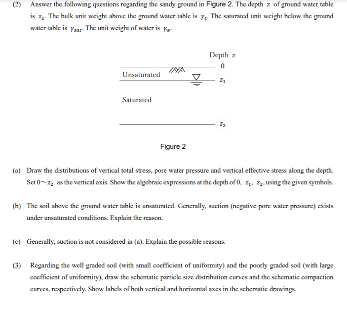 (2) Answer the following questions regarding the sandy ground in Figure 2. The depth z of ground water table
is z1. The bulk unit weight above the ground water table is y.- The saturated unit weight below the ground
water table is Ysat- The unit weight of water is Yw-
Depth z
Unsaturated
Z1
Saturated
Figure 2
(a) Draw the distributions of vertical total stress, pore water pressure and vertical effective stress along the depth.
Set 0~22 as the vertical axis. Show the algebraic expressions at the depth of 0, z1, z2, using the given symbols.
(b) The soil above the ground water table is unsaturated. Generally, suction (negative pore water pressure) exists
under unsaturated conditions. Explain the reason.
(c) Generally, suction is not considered in (a). Explain the possible reasons.
(3) Regarding the well graded soil (with small coefficient of uniformity) and the poorly graded soil (with large
coefficient of uniformity), draw the schematic particle size distribution curves and the schematic compaction
curves, respectively. Show labels of both vertical and horizontal axes in the schematic drawings.
