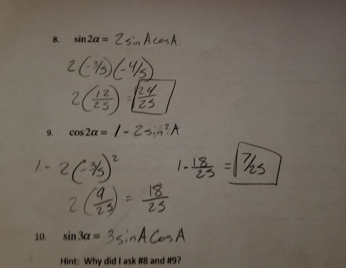 Certainly! Below is the transcription and explanation of the image content for an educational website:

---

### Trigonometric Identities and Examples

**Example 8: Calculation of \(\sin 2\alpha\)**

The identity used here is:
\[
\sin 2\alpha = 2 \sin A \cos A
\]

Given:
\[
\sin A = -\frac{3}{5}, \quad \cos A = -\frac{4}{5}
\]

Calculation:
\[
2 \left( -\frac{3}{5} \right) \left( -\frac{4}{5} \right) = 2 \left( \frac{12}{25} \right) = \frac{24}{25}
\]

**Example 9: Calculation of \(\cos 2\alpha\)**

The identity used here is:
\[
\cos 2\alpha = 1 - 2\sin^2 A
\]

Given:
\(\sin A = -\frac{3}{5}\)

Calculation:
\[
1 - 2 \left( \left( -\frac{3}{5} \right)^2 \right)
\]

First, calculate \(\sin^2 A\):
\[
\left( -\frac{3}{5} \right)^2 = \frac{9}{25}
\]

Then:
\[
1 - 2 \left( \frac{9}{25} \right) = 1 - \frac{18}{25} = \frac{7}{25}
\]

**Example 10: Calculation of \(\sin 3\alpha\)**

The identity noted here is:
\[
\sin 3\alpha = 3 \sin A \cos A
\]

**Hint:** Why did I ask #8 and #9?

---

These examples illustrate the application of trigonometric identities to calculate specific trigonometric values, given certain initial sine and cosine values. The work shown uses algebraic manipulation to solve and verify these identities.