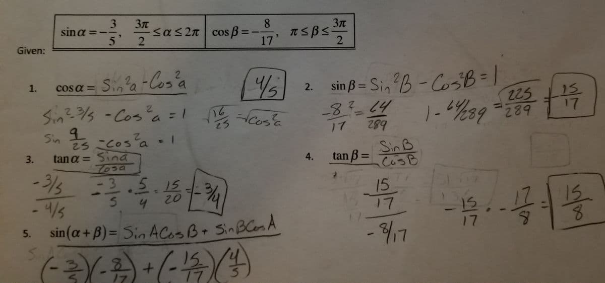 ## Trigonometric Identities and Calculations

### Given:
- \( \sin \alpha = -\frac{3}{5}, \quad \frac{3\pi}{2} \leq \alpha \leq 2\pi \)
- \( \cos \beta = -\frac{8}{17}, \quad \pi \leq \beta \leq \frac{3\pi}{2} \)

### 1. Finding \( \cos \alpha \)

Using the identity:
\[ \cos^2 \alpha = 1 - \sin^2 \alpha \]

\[ \sin^2 \alpha = \left(-\frac{3}{5}\right)^2 = \frac{9}{25} \]
\[ \cos^2 \alpha = 1 - \frac{9}{25} = \frac{16}{25} \]

Therefore, \( \cos \alpha = \sqrt{\frac{16}{25}} = \frac{4}{5} \) (noting the quadrant)

### 2. Finding \( \sin \beta \)

Using the identity:
\[ \sin^2 \beta = 1 - \cos^2 \beta \]

\[ \cos^2 \beta = \left(-\frac{8}{17}\right)^2 = \frac{64}{289} \]
\[ \sin^2 \beta = 1 - \frac{64}{289} = \frac{225}{289} \]

Therefore, \( \sin \beta = \sqrt{\frac{225}{289}} = \frac{15}{17} \) (noting the quadrant)

### 3. Finding \( \tan \alpha \)

Using the identity:
\[ \tan \alpha = \frac{\sin \alpha}{\cos \alpha} \]

\[ \tan \alpha = \frac{-\frac{3}{5}}{\frac{4}{5}} = -\frac{3}{4} \]

### 4. Finding \( \tan \beta \)

Using the identity:
\[ \tan \beta = \frac{\sin \beta}{\cos \beta} \]

\[ \tan \beta = \frac{\frac{15}{17}}{-\frac{8}{17}} = -\frac{15}{8} \]

### 5. Finding \( \sin(\alpha + \beta) \