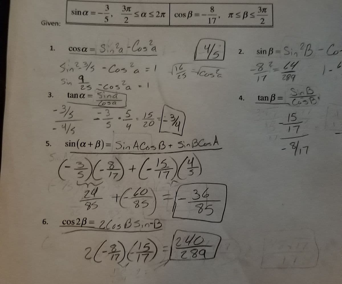 Sin -Cosa-
3.
sin a =-
8.
5'
Sas2n cos B =
TSBS
17
Given:
22-Cos'a
cos a = Si,a-Cos'a
Sin? - Cos'a=1
sin ß = Sin B-Co-
-8?-14
/5
1.
%3D
2.
%3D
2.
Cosa
%3D
%3D
b82
Sin B
CosB
25
17
Sin
25Cosa -1
Sina
Tosa
-3.5.15
3.
tan a =
tan B =
4.
%3D
- 3/%
15
17
1.
20
-4/5
4
sin(a+ B)= Sin ACOSB+ Sin BCesA
SA7
5.
%3D
15
L/3-
34
85
24
85
85
cos 2ß = 2C0sBSin-B
6.
L7
