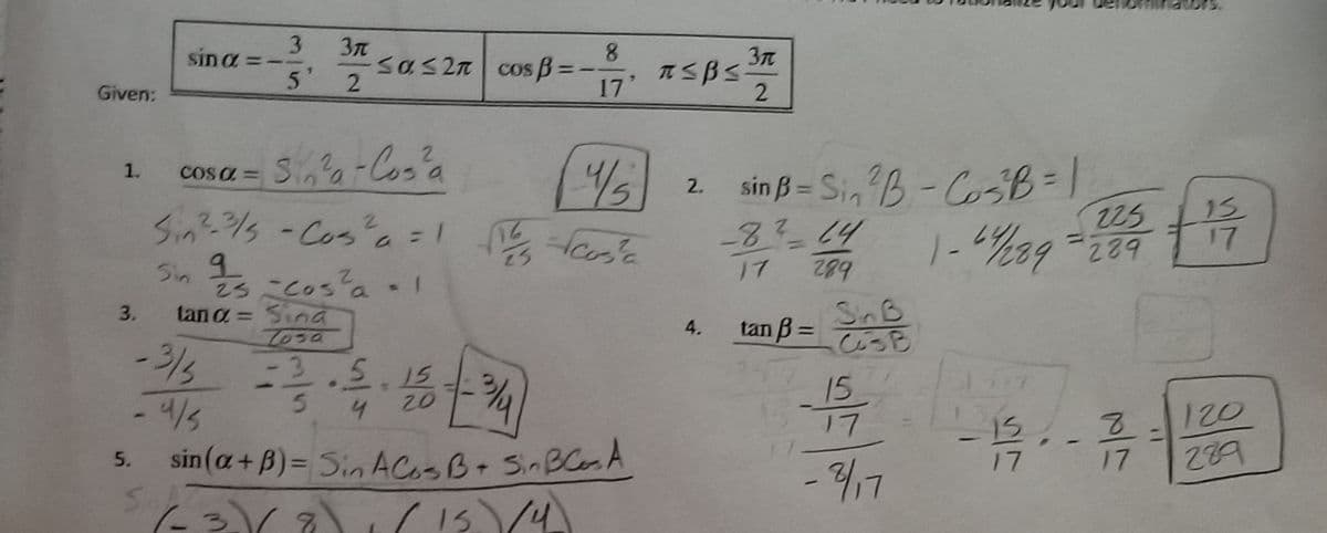 g -cos a
3
sin a
sas 2n
5'
Cos B =
17
Given:
2
Sia-Cos'a
2 sin ß= Si, B-CoB=1
225
1.
COS a =
2.
%3D
Sin?-/s -Cos
a=1 as'e
15
17
-8?14
1-%39
20
%3D
Sin
23こc0s'a - 1
tan a = Sina
17
SinB
びっB
3.
4.
tan B =
-3/5
-3.5
15
リ7
4
120
289
sin(a+B)= Sin ACoSB+ SinBCesA
17
17
5.
17
(15 (4
2.
