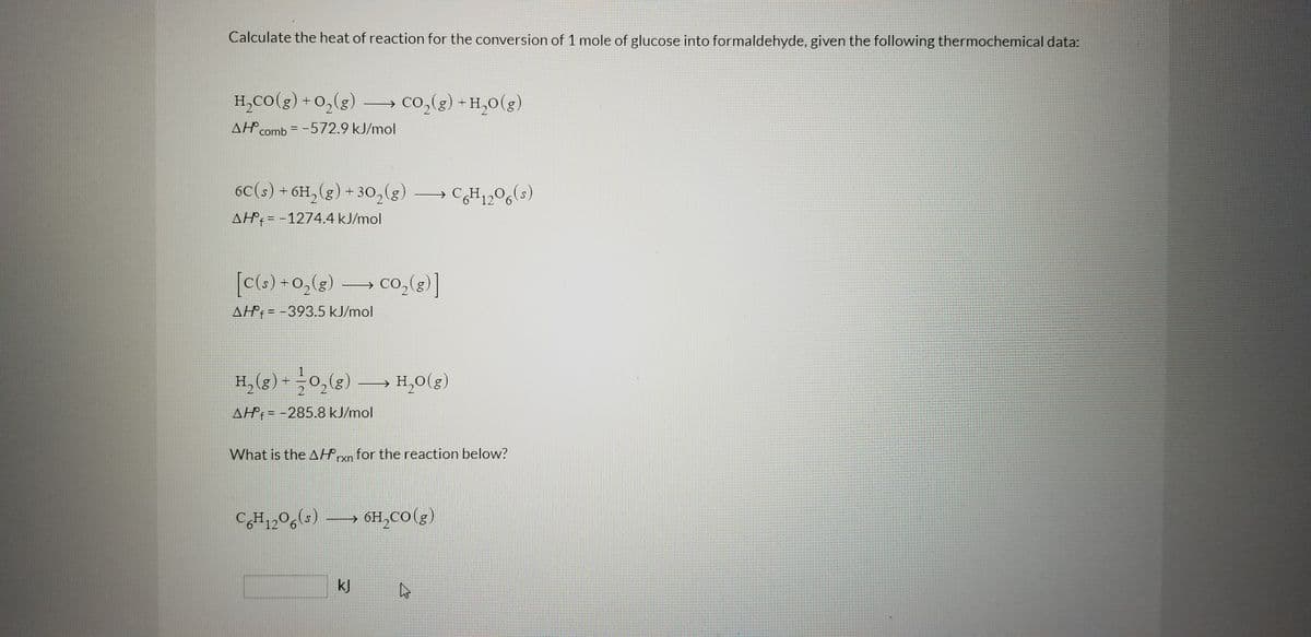 Calculate the heat of reaction for the conversion of 1 mole of glucose into formaldehyde, given the following thermochemical data:
H,CO(g) +0,(g) – co,(g) + H,0(g)
→ co,(g) + H,0(g)
2.
AH comb = -572.9 kJ/mol
6C(s) + 6H,(g) + 30,(g
CH,,0,
12 6
6(s)
AH°; = -1274.4 kJ/mol
[c(s) +0,(g)
co,(g)]
AH: = -393.5 kJ/mol
H, (g) -0,()
H,0(g)
AH: = -285.8 kJ/mol
What is the AHryn for the reaction below?
rxn
CH1,0g(s) 6H,co(g)
OH,CO(g)
12 6
kJ
