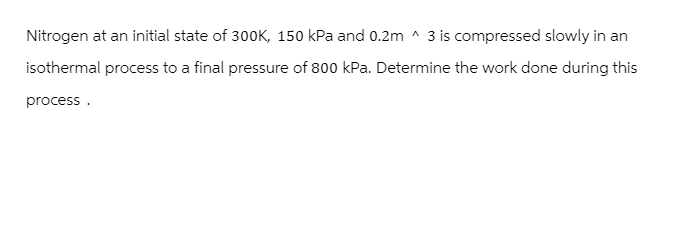 Nitrogen at an initial state of 300K, 150 kPa and 0.2m ^3 is compressed slowly in an
isothermal process to a final pressure of 800 kPa. Determine the work done during this
process.