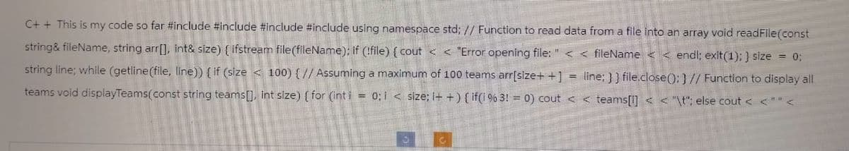 C++ This is my code so far #include #include #include #include using namespace std; // Function to read data from a file into an array void readFile(const
string&fileName, string arr[], int& size) (ifstream file(fileName); if (!file) { cout << "Error opening file: " << fileName<< endl; exit(1); } size = 0;
string line; while (getline(file, line)) { if (size<100) { // Assuming a maximum of 100 teams arr[size++] = line; }] file.close(); } // Function to display all
teams void displayTeams(const string teams[], int size) { for (int i = 0; i < size; i++) { if(i % 3! = 0) cout < <teams[1] < < "\t"; else cout < <""<