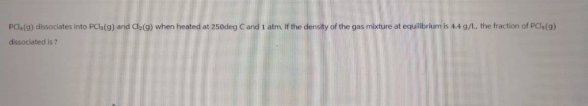 PCI; (g) dissociates into PCl3(g) and Cl₂(g) when heated at 250deg C and 1 atm. If the density of the gas mixture at equilibrium is 4.4 g/L, the fraction of PCls (g)
dissociated is?