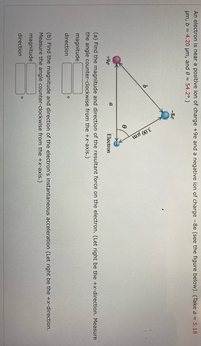 An electron is near a positive ion of charge +9e and a negative ion of charge -8e (see the figure below). (Take a = 5.18
um, b = 4.20 µm, and 0 = 54.2⁰.)
-8e
b
a
+9e
Electron
(a) Find the magnitude and direction of the resultant force on the electron. (Let right be the +x-direction. Measure
the angle counter-clockwise from the +x-axis.)
magnitude
direction
(b) Find the magnitude and direction of the electron's instantaneous acceleration (Let right be the +x-direction.
Measure the angle counter-clockwise from the +x-axis.)
magnitude
O
direction
0
.00 μm