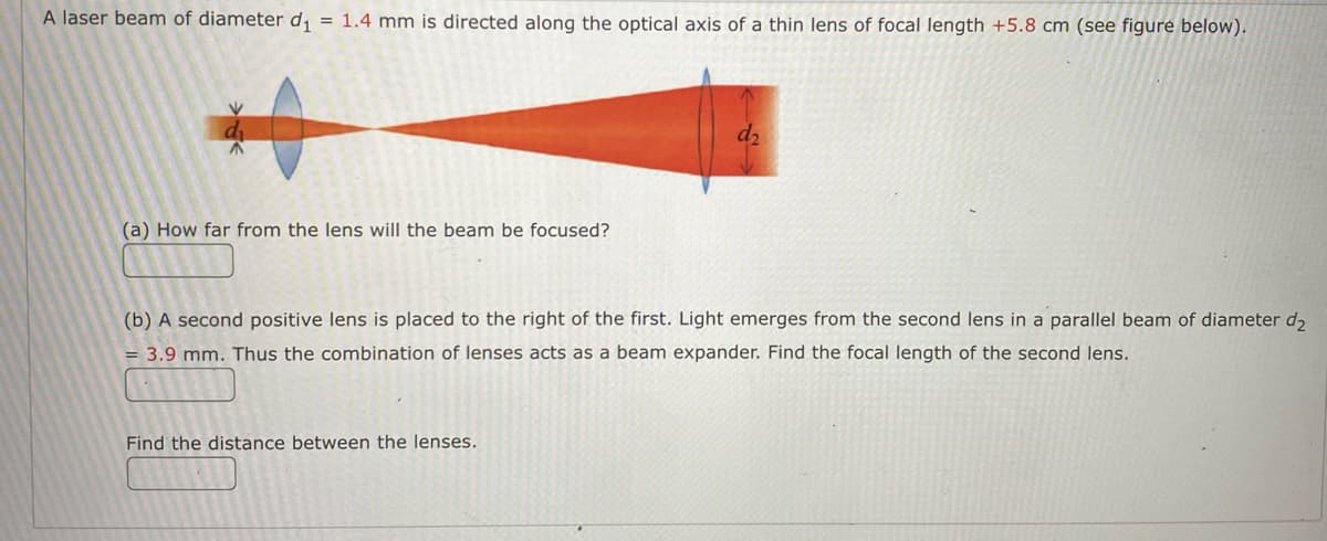 ### Laser Beam Focusing and Beam Expansion Using Thin Lenses

**Problem Statement:**

A laser beam of diameter \( d_1 = 1.4 \) mm is directed along the optical axis of a thin lens of focal length \( +5.8 \) cm (see figure below).

**Figure Description:**
The diagram illustrates a laser beam, initially of diameter \( d_1 \), converging through a thin lens and eventually expanding to a diameter \( d_2 \) after passing through a second lens. The beam initially converges to a focal point before diverging again.

#### Questions

**(a) How far from the lens will the beam be focused?**

\[ \boxed{\_\_\_\_\_\_\_\_ \text{ cm}} \]

**(b) A second positive lens is placed to the right of the first. Light emerges from the second lens in a parallel beam of diameter \( d_2 = 3.9 \) mm. Thus, the combination of lenses acts as a beam expander. Find the focal length of the second lens.**

\[ \boxed{\_\_\_\_\_\_\_\_ \text{ cm}} \]

#### Find the distance between the lenses.

\[ \boxed{\_\_\_\_\_\_\_\_} \]

**Explanation of Concepts:**

1. **Focal Distance and Beam Convergence:**
    - The focal length of the first lens determines where the beam converges to a point. Given the focal length \( f_1 = 5.8 \) cm, the distance from the lens to the focal point can be computed directly.

2. **Beam Expander:**
    - For the second lens, we need to form a collimated (parallel) beam of diameter \( d_2 \). This setup requires a thorough understanding of the lens-to-lens setup distance involving both focal lengths and the beam diameter before and after each lens interaction.
    - The magnification (M) of the beam expander is given by the ratio of the output beam diameter to the input beam diameter (\( M = \frac{d_2}{d_1} \)).
    - Using the magnification and the focal length of the first lens, the focal length of the second lens can be determined using the formula \( f_2 = M \cdot f_1 \).

3. **Distance Between Lenses:**
    - The separation distance between