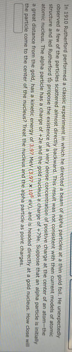 In 1910 Rutherford performed a classic experiment in which he directed a beam of alpha particles at a thin gold foil. He unexpectedly
observed a few of the particles scattered almost directly backward. This result was not consistent with then current models of atomic
structure and led Rutherford to propose the existence of a very dense concentration of positive charge at the center of an atom-the
atomic nucleus. The alpha particle has a charge of +2e and the gold nucleus a charge of +79e. Suppose that an alpha particle is initially
How close will
at a gold nucleus.
a great distance from the gold, has a kinetic energy of 3.97 MeV (3.97 x 106 eV), and is headed directly
the particle come to the center of the nucleus? Treat the nucleus and the alpha particle as point charges.