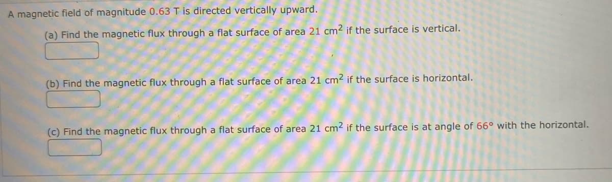 A magnetic field of magnitude 0.63 T is directed vertically upward.
(a) Find the magnetic flux through a flat surface of area 21 cm2 if the surface is vertical.
(b) Find the magnetic flux through a flat surface of area 21 cm2 if the surface is horizontal.
(c) Find the magnetic flux through a flat surface of area 21 cm² if the surface is at angle of 66° with the horizontal.