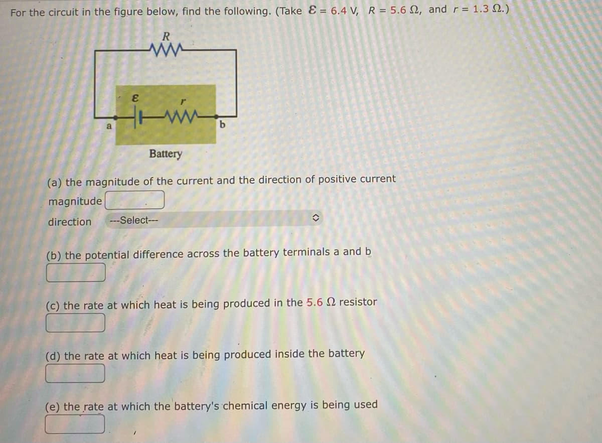 **Electric Circuit Analysis: Educational Exercise**

For the circuit in the figure below, find the following. (Take \( \mathcal{E} = 6.4 \, \text{V} \), \( R = 5.6 \, \Omega \), and \( r = 1.3 \, \Omega \).)

### Circuit Diagram Description:
The diagram provided shows a series circuit consisting of a battery (with electromotive force \( \mathcal{E} \) and internal resistance \( r \)), an external resistor \( R \), and two points labeled \( a \) and \( b \) between which the battery is connected.

### Questions to Solve:

**(a) The magnitude of the current and the direction of positive current**
- **Magnitude:** [Answer Box]
- **Direction:** [Dropdown Select] (Options likely include "Clockwise" or "Counterclockwise")

**(b) The potential difference across the battery terminals \( a \) and \( b \)**
- [Answer Box]

**(c) The rate at which heat is being produced in the \( 5.6 \, \Omega \) resistor**
- [Answer Box]

**(d) The rate at which heat is being produced inside the battery**
- [Answer Box]

**(e) The rate at which the battery's chemical energy is being used**
- [Answer Box]

### Notes:
- Ensure proper application of Ohm's law and power formulas.
- Consider that the total resistance in the circuit is \( R + r \).
- Use the formula for electric power: \( P = I^2 R \) for each resistor.
- The rate at which the battery's chemical energy is used involves both the internal and external resistances.

This exercise aims to strengthen the understanding of electric circuits, the relationship between voltage, current, and resistance, and the practical application of these concepts in calculating energy dissipation.