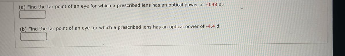 ### Far Point Calculation for Prescribed Lenses

In this section, we will learn how to calculate the far point of the eye based on the optical power of prescribed lenses. 

#### Example Problems:

(a) **Problem:**
   Find the far point of an eye for which a prescribed lens has an optical power of -0.48 diopters (d).

   **Solution Box:**
   [___________]

(b) **Problem:**
   Find the far point of an eye for which a prescribed lens has an optical power of -4.4 diopters (d).

   **Solution Box:**
   [___________]

### Explanation:
The far point is the maximum distance at which the eye can see objects clearly. For someone who is nearsighted (myopic), the far point is closer than infinity. The optical power (D) of the lens needed to correct vision is related to the far point (f) in meters by the formula:

\[ D = \frac{1}{f} \]

Here, D is given in diopters (d), and f is the far point in meters.

### To Solve:
1. To find the far point \( f \), rearrange the formula: 

\[ f = \frac{1}{D} \]

2. Substitute the given values of optical power (D) into the formula to find the far point for each problem.

3. Ensure to convert the final answer into appropriate units (meters).

By solving these examples, you will better understand how to assess and calculate the visual needs for corrective lenses.