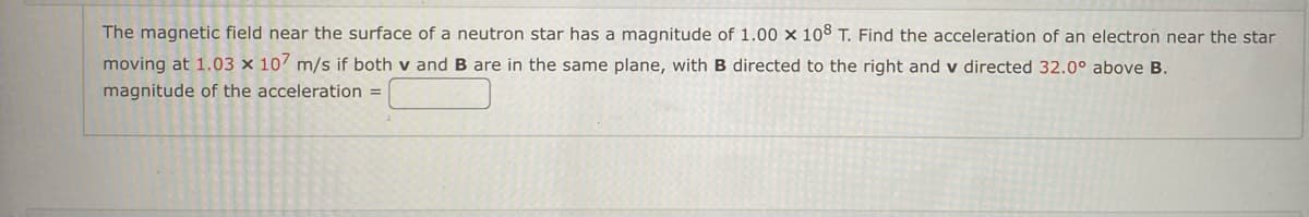 **Problem Statement:**

The magnetic field near the surface of a neutron star has a magnitude of \(1.00 \times 10^8\) T. Find the acceleration of an electron near the star moving at \(1.03 \times 10^7\) m/s if both \(\mathbf{v}\) and \(\mathbf{B}\) are in the same plane, with \(\mathbf{B}\) directed to the right and \(\mathbf{v}\) directed \(32.0^\circ\) above \(\mathbf{B}\).

**Required:**

Calculate the magnitude of the acceleration.

**Solution Box:**

\[ \text{magnitude of the acceleration} = \] _______