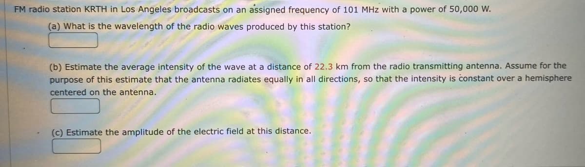 **FM Radio Station Signal Analysis**

*FM radio station KRTH in Los Angeles broadcasts on an assigned frequency of 101 MHz with a power of 50,000 W.*

**(a) What is the wavelength of the radio waves produced by this station?**

[Space for Answer]

**(b) Estimate the average intensity of the wave at a distance of 22.3 km from the radio transmitting antenna. Assume for the purpose of this estimate that the antenna radiates equally in all directions, so that the intensity is constant over a hemisphere centered on the antenna.**

The average intensity, \(I\), can be calculated using the formula:

\[ I = \frac{P}{A} \]

where:
- \(P\) is the power of the transmitter (50,000 W)
- \(A\) is the area over which the power is distributed.

Since the power is radiated equally in all directions, and we are dealing with a hemisphere (not a full sphere), the area \(A\) is given by the surface area of a hemisphere:

\[ A = 2 \pi r^2 \]

where \(r\) is the distance of 22.3 km.

[Space for Calculation and Answer]

**(c) Estimate the amplitude of the electric field at this distance.**

The relationship between the intensity \(I\) and the amplitude \(E\) of the electric field is:

\[ I = \frac{c \epsilon_0 E^2}{2} \]

where:
- \(c\) is the speed of light in a vacuum (\(3 \times 10^8 \text{ m/s}\))
- \(\epsilon_0\) is the permittivity of free space (\(8.85 \times 10^{-12} \text{ F/m}\))

From this relationship, we can solve for \(E\):

\[ E = \sqrt{\frac{2I}{c \epsilon_0}} \]

[Space for Calculation and Answer]

**Diagrams and Graphs:**

There are no diagrams or graphs provided in the problem statement. If there were to be a diagram, it might illustrate the hemispherical distribution of the radiating waves from the antenna and how the power is spread over the surface area at the given distance.

---
**Notes for Students:**

- Ensure to convert all units to standard SI units before performing calculations.
- Be precise with your calculations and retain significant