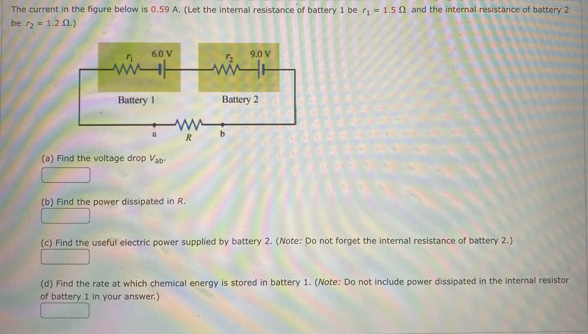 ### Electrical Circuit Analysis - Example Problem

The diagram depicts an electrical circuit with two batteries and various resistors. Here are the details and tasks for the circuit analysis:

**Given Information:**
- **Current (I):** 0.59 A
- **Battery 1:**
  - EMF: 6.0 V
  - Internal Resistance (\(r_1\)): 1.5 Ω
- **Battery 2:**
  - EMF: 9.0 V
  - Internal Resistance (\(r_2\)): 1.2 Ω
- **Resistor (R):** Connects points \( a \) and \( b \)

**Tasks:**

#### (a) Find the voltage drop \( V_{ab} \).
\[ V_{ab} = \]

#### (b) Find the power dissipated in \( R \).
\[ P_R = \]

#### (c) Find the useful electric power supplied by battery 2. *(Note: Do not forget the internal resistance of battery 2.)*
\[ P_{useful, battery 2} = \]

#### (d) Find the rate at which chemical energy is stored in battery 1. *(Note: Do not include power dissipated in the internal resistor of battery 1 in your answer.)*
\[ P_{storage, battery 1} = \]

### Explanation of the Circuit Diagram:
- **Components:**
  - **Battery 1** (EMF = 6.0 V, Internal Resistance = 1.5 Ω)
  - **Battery 2** (EMF = 9.0 V, Internal Resistance = 1.2 Ω)
  - **Resistor \( R \)** (Connecting points \( a \) and \( b \))
- **Current Flow:** The circuit shows that a current of 0.59 A flows through each component.

**Circuit Path:**
1. From Battery 1, the current passes through its internal resistance (\( r_1 \)), delivering a part of its voltage to another resistance (\( R \)).
2. The voltage drop across \( R \) is determined by the potential difference between points \( a \) and \( b \).
3. The circuit continues with Battery 2, considering its EMF and internal resistance (\( r_2 \)).

### Calculation Steps:
**(a) Voltage drop \( V_{ab} \):**
