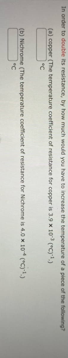 In order to double its resistance, by how much would you have to increase the temperature of a piece of the following?
(a) copper (The temperature coefficient of resistance for copper is 3.9 × 10-3 (°C)-¹.)
°C
(b) Nichrome (The temperature coefficient of resistance for Nichrome is 4.0 × 10-4 (°C)-¹.)
°C