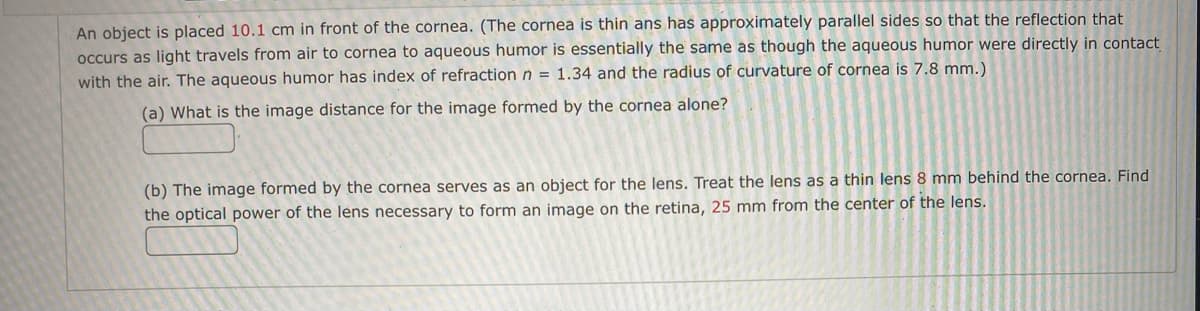 ---
**Physics Problem: Optics and Refraction through the Cornea**

An object is placed **10.1 cm** in front of the cornea. (The cornea is thin and has approximately parallel sides, so the refraction that occurs as light travels from air to the cornea to the aqueous humor is essentially the same as though the aqueous humor were directly in contact with the air. The aqueous humor has an index of refraction \( n = 1.34 \) and the radius of curvature of the cornea is 7.8 mm.)

**(a)** What is the image distance for the image formed by the cornea alone?
   
   _(Input box for the answer)_

**(b)** The image formed by the cornea serves as an object for the lens. Treat the lens as a thin lens **8 mm** behind the cornea. Find the optical power of the lens necessary to form an image on the retina, **25 mm** from the center of the lens.

   _(Input box for the answer)_

---

In this problem, the focus is on understanding the refraction and image formation properties of the human cornea and its interaction with the lens of the eye. Utilize the principles of geometric optics, the lens-maker's formula, and the concept of optical power to solve these parts.