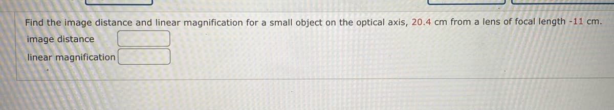 **Optics Problem: Image Distance and Linear Magnification**

In this exercise, you are asked to find the image distance and linear magnification for a small object located on the optical axis of a lens. Below are the given parameters:

- The object distance from the lens: \( 20.4 \, \text{cm} \)
- The focal length of the lens: \( -11 \, \text{cm} \)

You will need to use these parameters to calculate:

1. **Image Distance**
   - Formula: \(\frac{1}{f} = \frac{1}{d_o} + \frac{1}{d_i} \)
   - Where:
     - \( f \) is the focal length of the lens.
     - \( d_o \) is the object distance.
     - \( d_i \) is the image distance.

2. **Linear Magnification**
   - Formula: \( m = \frac{d_i}{d_o} \)
   - Where:
     - \( m \) is the magnification.
     - \( d_i \) is the image distance.
     - \( d_o \) is the object distance.

**Input Fields:**
- **Image Distance**: [                ]
- **Linear Magnification**: [                ]

Using these formulas and input parameters, calculate the required values for image distance and linear magnification, and input them in the fields provided above.