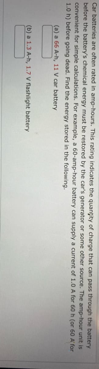 Car batteries are often rated in amp-hours. This rating indicates the quantity of charge that can pass through the battery
before the battery's chemical energy must be restored by the car's generator or some other source. The amp-hour unit is
convenient for simple calculations. For example, a 60-amp-hour battery can supply a current of 1.0 A for 60 h (or 60 A' for
1.0 h) before going dead. Find the energy stored in the following.
(a) a 66 A-h, 11 V car battery
(b) a 1.3 A-h, 1.7 V flashlight battery