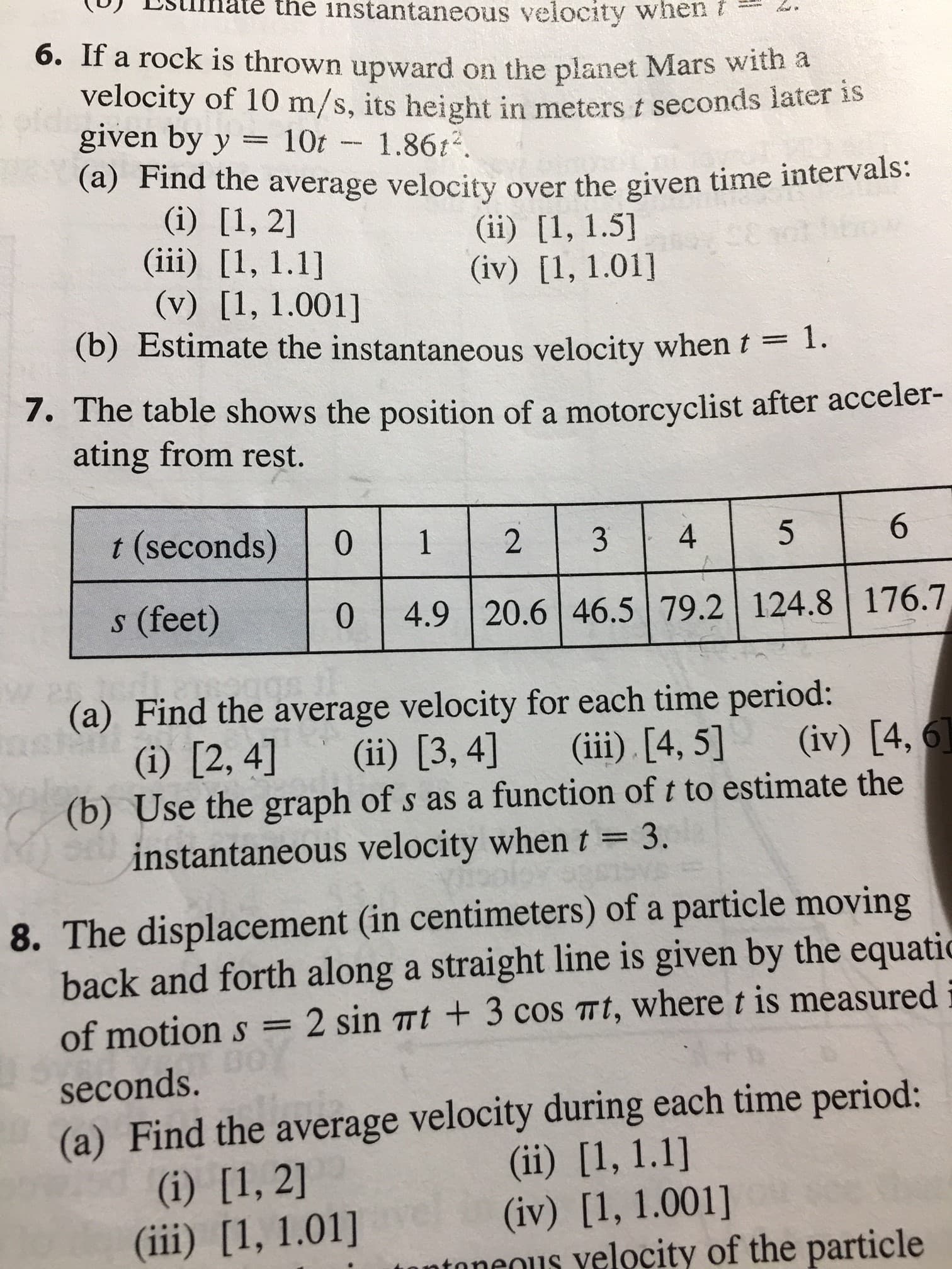 the instantaneous velocity when
6. IT a rock is thrown upward on the planet Mars with a
velocity of 10 m/s, its height in meters t seconds later is
idgiven by y
10t
1.862
(a) Find the average velocity over the given time intervals
(i) [1, 2]
(iii) [1, 1.1]
(v) [1, 1.001]
(b) Estimate the instantaneous velocity when t1.
(ii) [1, 1.5
(iv) [1, 1.01]
CC
7. The table shows the position of a motorcyclist after acceler-
ating from rest.
6
t (seconds)
0
1
4
2
(feet)
4.9 20.6 46.5 79.2 124.8 176.7,
0
(a) Find the average velocity for each time period:
(i [2, 4]
(b) Use the graph of s as a function of t to estimate the
instantaneous velocity whent
(iv) [4,
(iii) [4, 5]
(ii) [3, 4]
= 3.
8. The displacement (in centimeters) of a particle moving
back and forth along a straight line is given by the equatic
of motion s = 2 sin mt + 3 cos Tt, where t is measured
seconds.
(a) Find the average velocity during each time period:
(ii) [1, 1.1]
(iv) [1, 1.001]
ntaneous yelocity of the particle
(i) [1, 2]
(iii) [1, 1.01]
