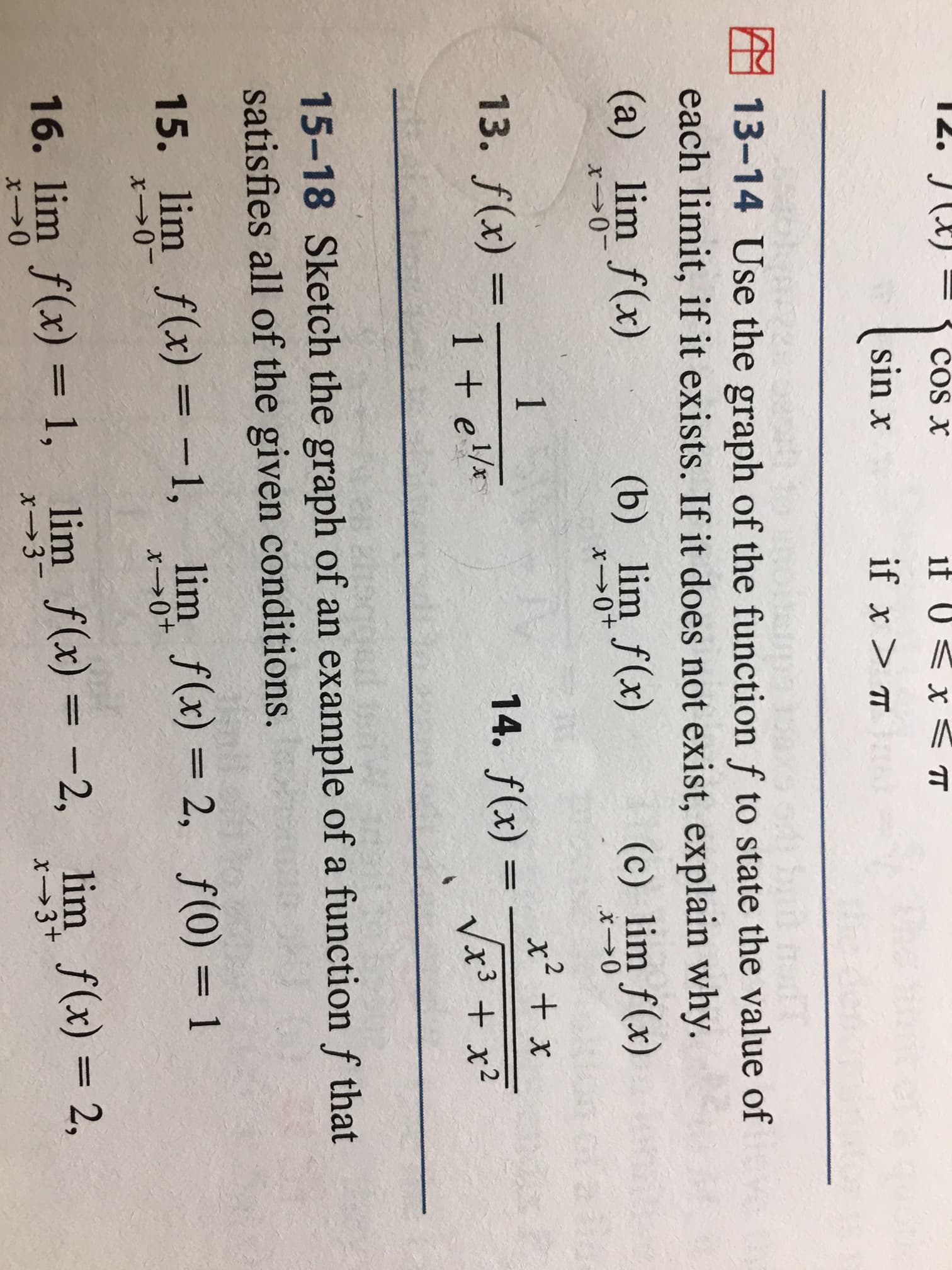 12. JX)
COS X
1f
x TT
sin x
if x> T
13-14 Use the graph of the function f to state the value of
each limit, if it exists. If it does not exist, explain why.
(a) lim f(x)
(b) lim f(x)
(c) lim f(x)
x0
x0+
x0
1
x2 x
13. f(x)
14. f(x)
11
1 el
Vx3 +x2
15-18 Sketch the graph of an example of a function f that
satisfies all of the given conditions.
15. lim f(x) -1,
lim f(x) 2, f(0) 1
x0-
x0+
16. lim f(x)= 1, lim f(x) = -2,
lim f(x)= 2
,
x>3-
x3+
