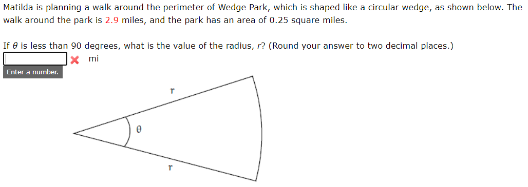 Matilda is planning a walk around the perimeter of Wedge Park, which is shaped like a circular wedge, as shown below. The walk around the park is 2.9 miles, and the park has an area of 0.25 square miles.

If θ is less than 90 degrees, what is the value of the radius, r? (Round your answer to two decimal places.)

**Input Field:**
- A box for entering the radius, labeled with "mi" (miles).

**Diagram Explanation:**

The diagram shows a sector of a circle (a wedge) with:
- Two straight lines representing the radii (labeled as \( r \)).
- A curved line representing the arc.
- An angle \( \theta \) at the circle's center.

Students are asked to solve for the radius \( r \) given the constraints listed in the problem description.