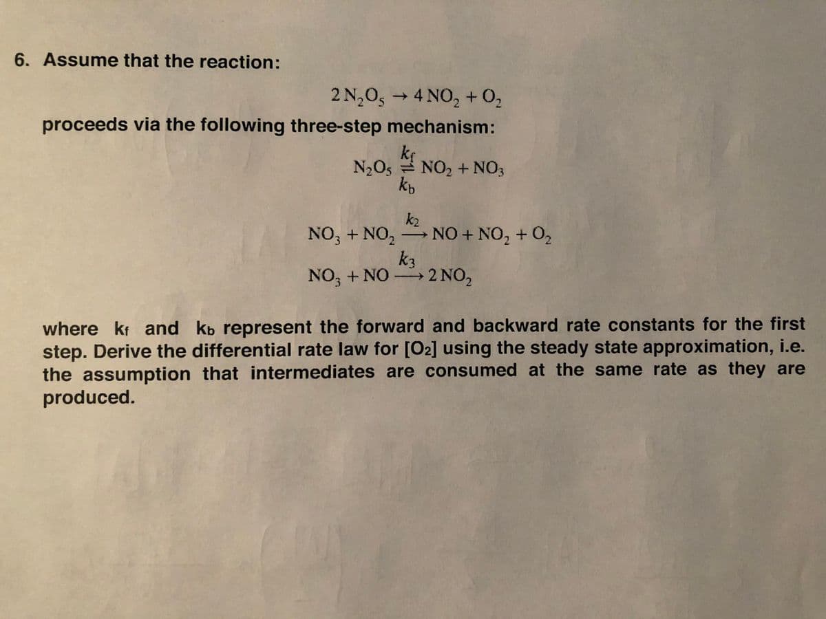 6. Assume that the reaction:
2 N,0, → 4 NO, + 0,
→4 NO, + 0,
proceeds via the following three-step mechanism:
kf
N2O5 NO2 + NO3
kb
k2
NO, + NO, NO + NO, + 0,
k3
NO, + NO→2 NO,
where kt and kb represent the forward and backward rate constants for the first
step. Derive the differential rate law for [O2] using the steady state approximation, i.e.
the assumption that intermediates are consumed at the same rate as they are
produced.
