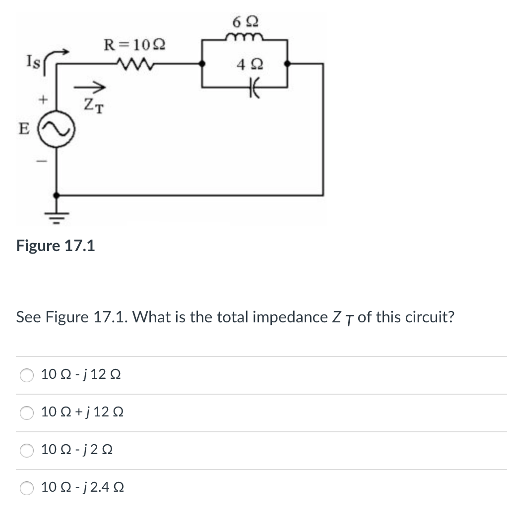 6 2
R=102
Is
4 2
ZT
E
Figure 17.1
See Figure 17.1. What is the total impedance ZT of this circuit?
10 Ω-j12 Ω
10 Ω+j 12 Ω
10 Ω-j2Ω
10 Ω-j2.4 Ω
